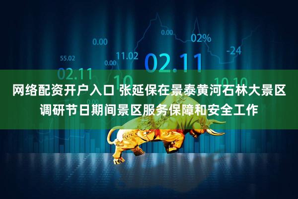 网络配资开户入口 张延保在景泰黄河石林大景区调研节日期间景区服务保障和安全工作